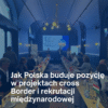 Jak Polska buduje pozycję w projektach cross-border i rekrutacji międzynarodowej